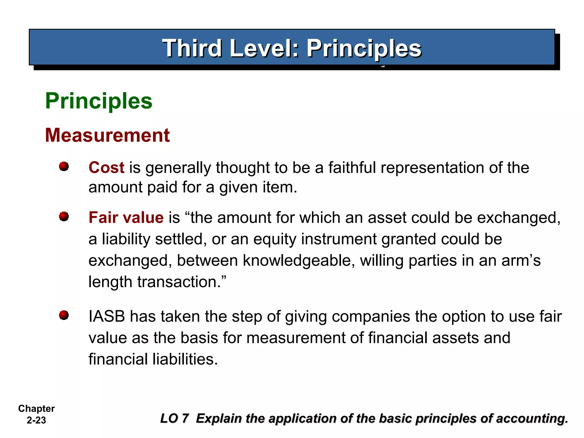 Third Level: Principles
                    Third Level: Principles
     Principles
     Measurement
          Cost is generally thought to be a faithful representation of the
          amount paid for a given item.
          Fair value is “the amount for which an asset could be exchanged,
          a liability settled, or an equity instrument granted could be
          exchanged, between knowledgeable, willing parties in an arm’s
          length transaction.”

          IASB has taken the step of giving companies the option to use fair
          value as the basis for measurement of financial assets and
          financial liabilities.

Chapter
 2-23               LO 7 Explain the application of the basic principles of accounting.
 