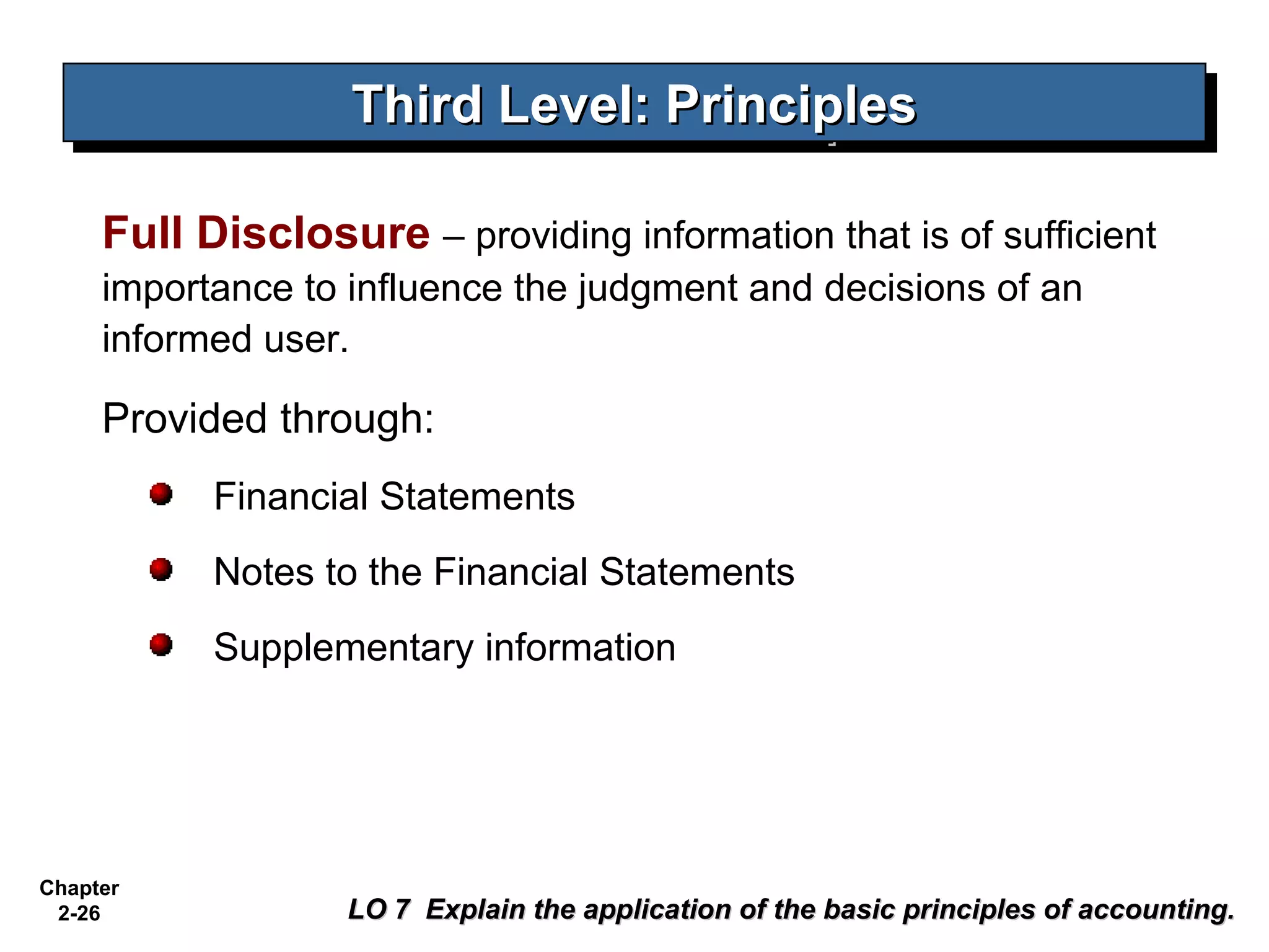 Third Level: Principles
                   Third Level: Principles

     Full Disclosure – providing information that is of sufficient
     importance to influence the judgment and decisions of an
     informed user.

     Provided through:
           Financial Statements
           Notes to the Financial Statements
           Supplementary information




Chapter
 2-26              LO 7 Explain the application of the basic principles of accounting.
 