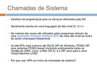 Chamadas de sistema
 Interface de programaç ão para os serviç os oferecidos pelo SO
 Geralmente escrita em uma linguagem de alto nível (C, C++)
 Na maioria das vezes são utilizadas pelos programas através de
uma Application Program Interface (API) de mais alto nível ao invés
de serem chamadas diretamente
 As três APIs mais comuns são Win32 API do Windows, POSIX API
para sistemas POSIX-based (incluindo praticamente todas as
versões do UNIX, Linux, e Mac OS X), e a API Java para a Java
Virtual Machine (JVM)
 Por que usar APIs ao invés de chamadas de sistema?
 