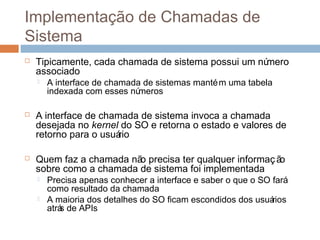 Implementação de chamadas de
sistema
 Tipicamente, cada chamada de sistema possui um número
associado
 A interface de chamada de sistemas mantém uma tabela
indexada com esses números
 A interface de chamada de sistema invoca a chamada
desejada no kernel do SO e retorna o estado e valores de
retorno para o usuário
 Quem faz a chamada não precisa ter qualquer informação
sobre como a chamada de sistema foi implementada
 Precisa apenas conhecer a interface e saber o que o SO fará
como resultado da chamada
 A maioria dos detalhes do SO ficam escondidos dos usuários
atrás de APIs
 