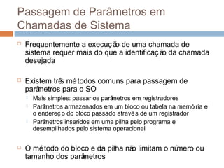 Passagem de parâmetros em chamadas de
sistema
 Frequentemente a execuç ão de uma chamada de
sistema requer mais do que a identificaç ão da chamada
desejada
 Existem três métodos comuns para passagem de
parâmetros para o SO
 Mais simples: passar os parâmetros em registradores
 Parâmetros armazenados em um bloco ou tabela na memó ria e
o endereç o do bloco passado através de um registrador
 Parâmetros inseridos em uma pilha pelo programa e
desempilhados pelo sistema operacional
 O método do bloco e da pilha não limitam o número ou
tamanho dos parâmetros
 