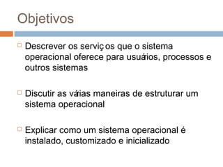 Objetivos
 Descrever os serviç os que o sistema
operacional oferece para usuários, processos e
outros sistemas
 Discutir as várias maneiras de estruturar um
sistema operacional
 Explicar como um sistema operacional é
instalado, customizado e inicializado
 