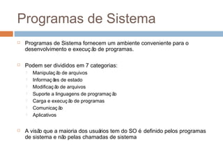 Programas de sistema
 Programas de Sistema fornecem um ambiente conveniente para o
desenvolvimento e execuç ão de programas.
 Podem ser divididos em 7 categorias:
 Manipulaç ão de arquivos
 Informaç ões de estado
 Modificaç ão de arquivos
 Suporte a linguagens de programaç ão
 Carga e execuç ão de programas
 Comunicaç ão
 Aplicativos
 A visão que a maioria dos usuários tem do SO é definido pelos programas
de sistema e não pelas chamadas de sistema
 