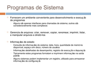 Programas de sistema
 Fornecem um ambiente conveniente para desenvolvimento e execuç ão
de programas
 Alguns são apenas interfaces para chamadas de sistema; outros são
consideravelmente mais complexos
 Gerencia de arquivos: criar, remover, copiar, renomear, imprimir, listar,
e manipular arquivos e diretó rios
 Informaç ões de estado
 Consulta de informaç ões do sistema: data, hora, quantidade de memó ria
disponível, espaç o em disco, número de usuários
 Informaç ões detalhadas de desempenho, registro de execuç ão e depuraç ão
 Tipicamente estes programas formatam e imprimem informaç ões na saída
padrão
 Alguns sistemas podem implementar um registro, utilizado para armazenar
informaç ões de configuraç ão
 