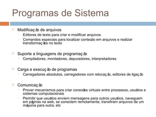 Programas de sistema
 Modificaç ão de arquivos
 Editores de texto para criar e modificar arquivos
 Comandos especiais para localizar conteúdo em arquivos e realizar
transformaç ões no texto
 Suporte a linguagens de programaç ão
 Compiladores, montadores, depuradores, interpretadores
 Carga e execuç ão de programas
 Carregadores absolutos, carregadores com relocaç ão, editores de ligaç ão
 Comunicaç ão
 Prover mecanismos para criar conexões virtuais entre processos, usuários e
sistemas computacionais
 Permitir que usuários enviem mensagens para outros usuários, naveguem
em páginas na web, se conectem remotamente, transfiram arquivos de um
máquina para outra, etc
 