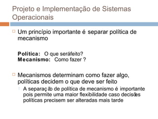 Projeto e implementação de sistemas
operacionais
 Um princípio importante é separar política de
mecanismo
Política: O que seráfeito?
Mecanismo: Como fazer ?
 Mecanismos determinam como fazer algo,
políticas decidem o que deve ser feito
 A separaç ão de política de mecanismo é importante
pois permite uma maior flexibilidade caso decisões
políticas precisem ser alteradas mais tarde
 