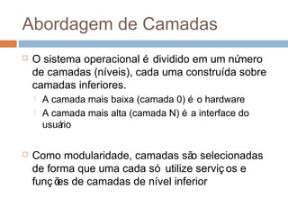 Abordagem de camadas
 O sistema operacional é dividido em um número
de camadas (níveis), cada uma construída sobre
camadas inferiores.
 A camada mais baixa (camada 0) é o hardware
 A camada mais alta (camada N) é a interface do
usuário
 Como modularidade, camadas são selecionadas
de forma que uma cada só utilize serviç os e
funç ões de camadas de nível inferior
 