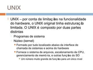 UNIX
 Por conta de limitaç ões na funcionalidade do
hardware, o UNIX original tinha estruturaç ão
limitada.
 O UNIX é composto por duas partes distintas
 Programas de sistema
 Núcleo (kernel)
 Formado por tudo localizado abaixo da interface de
chamada de sistemas e acima do hardware
 Fornece o sistema de arquivos, escalonamento de CPU,
gerenciamento de memó ria, e outras funç ões do SO
 Um número muito grande de funç ões para um único nível
 