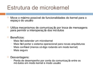 Estrutura de microkernel
 Move o máximo possível de funcionalidades do kernel para o
espaço do usuário
 Utiliza mecanismos de comunicação por troca de mensagens
para permitir a interoperação dos mó dulos
 Benefícios:
 Mais fácil estender um microkernel
 Mais fácil portar o sistema operacional para novas arquiteturas
 Mais confiável (menos có digo rodando em modo kernel)
 Mais seguro
 Desvantagens:
 Perda de desempenho por conta da comunicaç ão entre os
mó dulos em modo kernel e modo usuário
 