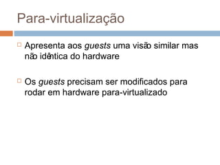Histórico e benefícios das máquinas virtuais
 Apareceram inicialmente em 1972 em mainframes da IBM
 Consiste, fundamentalmente, em múltiplos ambientes de
execuç ão (sistemas operacionais diferentes) compartilhando o
mesmo hardware
 Protege um ambiente do outro
 Permite compartilhamento de arquivos
 Se comunicam entre si e com outros sistemas através da rede
 Consolidaç ão de muitos sistemas com pouca demanda de
recursos em poucos computadores com muitos recursos
 Muito útil para desenvolvimento e testes
 O padrão “Open Virtual Machine Format”, permite que uma
máquina virtual possa ser executada por diferentes
plataformas de virtualização
 