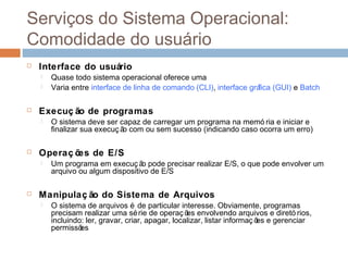 Serviços do sistema operacional:
comodidade do usuário
 Interface do usuário
 Quase todo sistema operacional oferece uma
 Varia entre interface de linha de comando (CLI), interface gráfica (GUI) e Batch
 Execuç ão de programas
 O sistema deve ser capaz de carregar um programa na memó ria e iniciar e
finalizar sua execuç ão com ou sem sucesso (indicando caso ocorra um erro)
 Operaç ões de E/S
 Um programa em execuç ão pode precisar realizar E/S, o que pode envolver um
arquivo ou algum dispositivo de E/S
 Manipulaç ão do Sistema de Arquivos
 O sistema de arquivos é de particular interesse. Obviamente, programas
precisam realizar uma série de operaç ões envolvendo arquivos e diretó rios,
incluindo: ler, gravar, criar, apagar, localizar, listar informaç ões e gerenciar
permissões
 