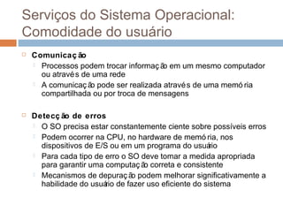 Serviços do sistema operacional:
comodidade do usuário
 Comunicaç ão
 Processos podem trocar informaç ão em um mesmo computador
ou através de uma rede
 A comunicaç ão pode ser realizada através de uma memó ria
compartilhada ou por troca de mensagens
 Detecç ão de erros
 O SO precisa estar constantemente ciente sobre possíveis erros
 Podem ocorrer na CPU, no hardware de memó ria, nos
dispositivos de E/S ou em um programa do usuário
 Para cada tipo de erro o SO deve tomar a medida apropriada
para garantir uma computaç ão correta e consistente
 Mecanismos de depuraç ão podem melhorar significativamente a
habilidade do usuário de fazer uso eficiente do sistema
 
