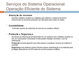 Serviços do sistema operacional: operação
eficiente do sistema
 Alocaç ão de recursos
 Quando múltiplos usuários ou múltiplos jobs utilizam o sistema de forma
concorrente os recursos precisam ser alocados para cada um deles
 Contabilidade
 Controlar quanto de cada tipo de recurso os usuários utilizam
 Proteç ão e Seguranç a
 Os donos da informaç ão armazenada em um sistema com múltiplos usuários ou
em um computador conectado a rede podem desejar controlar o uso da
informaç ão
 Proteç ão envolve garantir que todo acesso a qualquer recurso do sistema é
controle
 Seguranç a do sistema contra intrusos requer autenticaç ão e se estende para
proteger dispositivos de E/S externos contra acessos inválidos
 