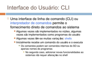 Interface do usuário: CLI
 Uma interface de linha de comando (CLI) ou
interpretador de comandos permite o
fornecimento direto de comandos ao sistema
 Algumas vezes são implementados no núcleo, algumas
vezes são implementados como programas do usuário
 Algumas vezes têm-se muitas variaç ões: shells
 Inicialmente recebe um comando do usuário e o executa
 Os comandos podem ser comandos internos do SO ou
apenas nomes de programas
 No segundo caso, adicionar novas funcionalidades ao
sistemas não requer alteraç ões no shell
 