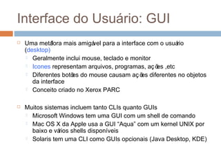 Interface do usuário: GUI
 Uma metáfora mais amigável para a interface com o usuário
(desktop)
 Geralmente inclui mouse, teclado e monitor
 Icones representam arquivos, programas, aç ões ,etc
 Diferentes botões do mouse causam aç ões diferentes no objetos
da interface
 Conceito criado no Xerox PARC
 Muitos sistemas incluem tanto CLIs quanto GUIs
 Microsoft Windows tem uma GUI com um shell de comando
 Mac OS X da Apple usa a GUI “Aqua” com um kernel UNIX por
baixo e vários shells disponíveis
 Solaris tem uma CLI como GUIs opcionais (Java Desktop, KDE)
 