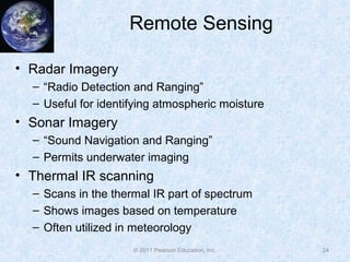 Remote Sensing
• Radar Imagery
– “Radio Detection and Ranging”
– Useful for identifying atmospheric moisture
• Sonar Imagery
– “Sound Navigation and Ranging”
– Permits underwater imaging
• Thermal IR scanning
– Scans in the thermal IR part of spectrum
– Shows images based on temperature
– Often utilized in meteorology
24© 2011 Pearson Education, Inc.
 