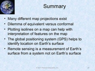 Summary
• Many different map projections exist
• Dilemma of equivalent versus conformal
• Plotting isolines on a map can help with
interpretation of features on the map
• The global positioning system (GPS) helps to
identify location on Earth’s surface
• Remote sensing is a measurement of Earth’s
surface from a system not on Earth’s surface
28© 2011 Pearson Education, Inc.
 