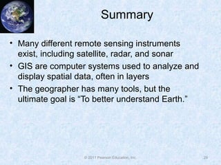 Summary
• Many different remote sensing instruments
exist, including satellite, radar, and sonar
• GIS are computer systems used to analyze and
display spatial data, often in layers
• The geographer has many tools, but the
ultimate goal is “To better understand Earth.”
29© 2011 Pearson Education, Inc.
 