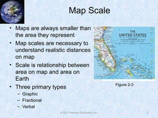 Map Scale
• Maps are always smaller than
the area they represent
• Map scales are necessary to
understand realistic distances
on map
• Scale is relationship between
area on map and area on
Earth
• Three primary types
– Graphic
– Fractional
– Verbal
5© 2011 Pearson Education, Inc.
Figure 2-3
 