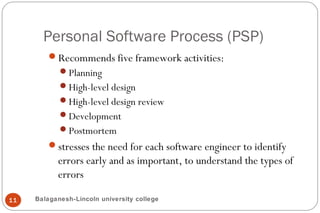 Personal Software Process (PSP)
11
Recommends five framework activities:
Planning
High-level design
High-level design review
Development
Postmortem
stresses the need for each software engineer to identify
errors early and as important, to understand the types of
errors
Balaganesh-Lincoln university college
 