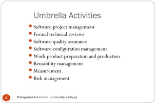 Umbrella Activities
5
Software project management
Formal technical reviews
Software quality assurance
Software configuration management
Work product preparation and production
Reusability management
Measurement
Risk management
Balaganesh-Lincoln university college
 