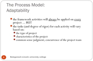 The Process Model:
Adaptability
6
the framework activities will always be applied on every
project ... BUT
the tasks (and degree of rigor) for each activity will vary
based on:
the type of project
characteristics of the project
common sense judgment; concurrence of the project team
Balaganesh-Lincoln university college
 