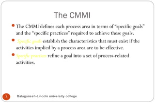 The CMMI
7
The CMMI defines each process area in terms of “specific goals”
and the “specific practices” required to achieve these goals.
 Specific goals establish the characteristics that must exist if the
activities implied by a process area are to be effective.
Specific practices refine a goal into a set of process-related
activities.
Balaganesh-Lincoln university college
 