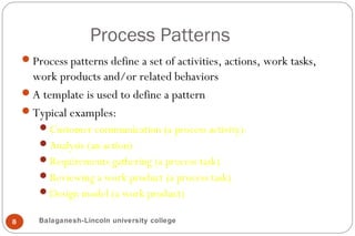 Process Patterns
8
Process patterns define a set of activities, actions, work tasks,
work products and/or related behaviors
A template is used to define a pattern
Typical examples:
Customer communication (a process activity)
Analysis (an action)
Requirements gathering (a process task)
Reviewing a work product (a process task)
Design model (a work product)
Balaganesh-Lincoln university college
 