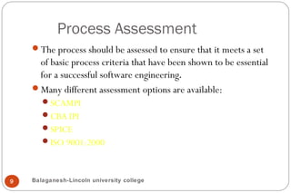 Process Assessment
9
The process should be assessed to ensure that it meets a set
of basic process criteria that have been shown to be essential
for a successful software engineering.
Many different assessment options are available:
SCAMPI
CBA IPI
SPICE
ISO 9001:2000
Balaganesh-Lincoln university college
 