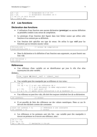 Introduction au langage C++ 9
pt = pi // Acceptable en C et C++
pi = pt // Acceptable seulement en C
// En C++ on doit écrire
pi = (int*) pt;
II.3 Les fonctions
Déclaration des fonctions
• L’utilisation d’une fonction sans aucune déclaration (prototype) ou aucune définition
au préalable conduit à une erreur de compilation.
• Le prototype d’une fonction doit figurer dans tout fichier source qui utilise cette
fonction et ne contient pas sa définition.
• Une fonction doit spécifier son type de retour. On utilise le type void pour les
fonctions qui ne retourne aucune valeur.
fct(int,int) ; // erreur de compilation
void fct(int,int) ;
• Dans la déclaration et la définition d’une fonction sans arguments, on peut fournir une
liste vide.
int fct(void) ;
int fct()
Références
• Une référence d'une variable est un identificateur qui joue le rôle d'un alias
(synonyme) de cette variable.
nom_type &ident_ref = ident_var
Syntaxe :
• Une variable peut être manipulée par sa référence et vice versa :
int n;
int &p = n; // p est une référence de n
// n et p désignent le même emplacement mémoire.
p = 10; // n vaut aussi 10
n = p + 1; // après cette instruction n et p vaudront 11
• Une référence ne peut être vide, elle doit être toujours initialisée lors de sa déclaration.
int &refvar; // erreur
• Il est possible de faire des références sur des valeurs numériques. Dans ce cas ils
doivent être déclarés comme des constantes.
const int &refval = 3; // référence à une constante
int &refval = 3; // erreur
• Les références et les pointeurs sont très liés : une variable peut être manipulée à
travers un pointeur ou à travers une référence, ainsi :
int n = 10;
int *pn = n;
*pn = *pn +1; // manipuler n via pn
 