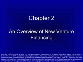 Chapter 2
An Overview of New Venture
Financing

Copyright¸ 2003 John Wiley & Sons, Inc. All rights reserved. Reproduction or translation of this work beyond that permitted in
Section 117 of the 1976 United States Copyright Act without the express written permission of the copyright owner is unlawful.
Request for further information should be addressed to the Permissions Department, John Wiley & Sons, Inc. Instructors may make
copies of the PowerPoint Presentations contained herein for classroom distribution only. The Publisher assumes no responsibility for
errors, omissions, or damages, caused by the use of these programs or from the use of the information contained herein.

 