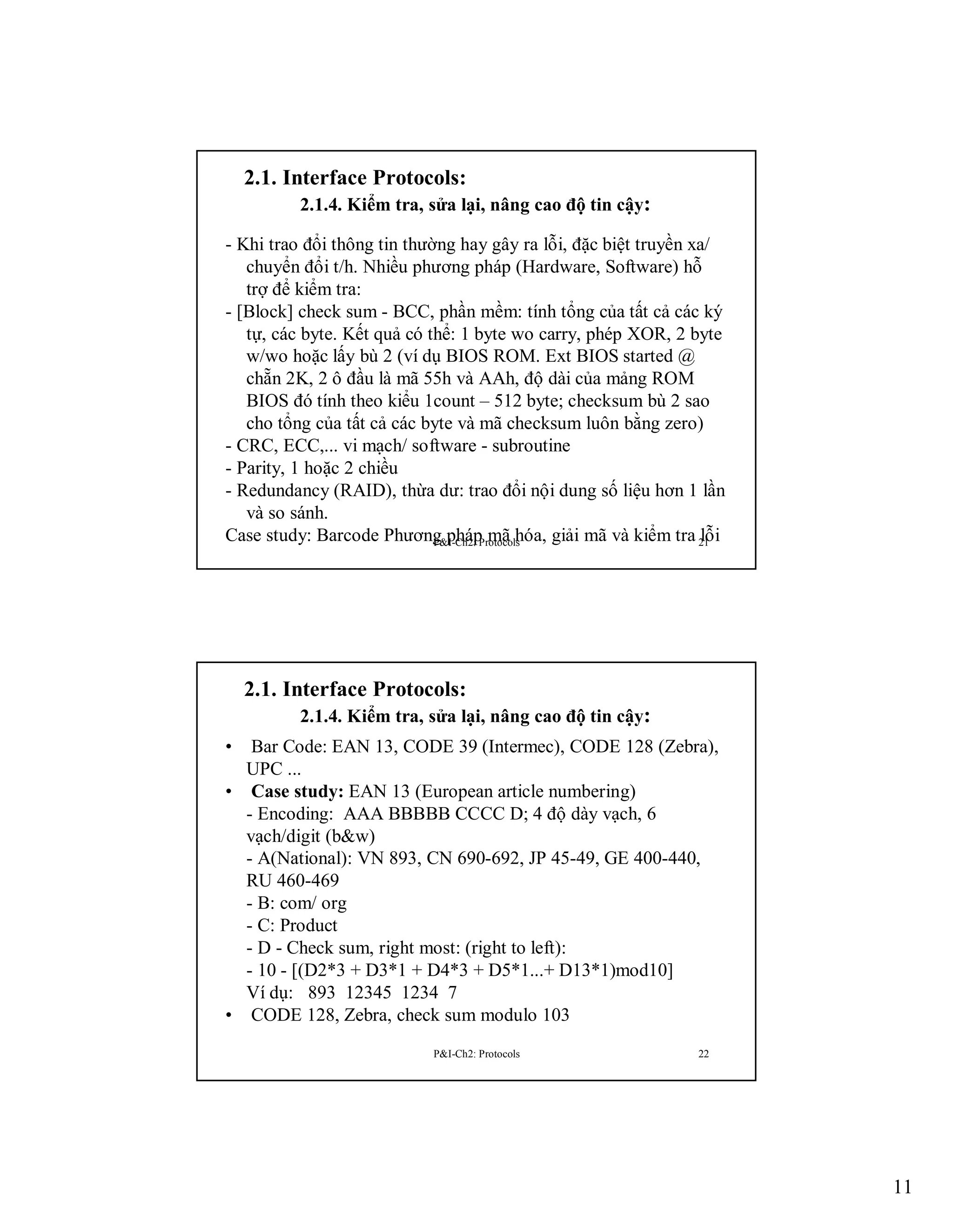 2.1. Interface Protocols:
2.1.4. Kiểm tra, sửa lại, nâng cao độ tin cậy:
- Khi trao đổi thông tin thường hay gây ra lỗi, đặc biệt truyền xa/
chuyển đổi t/h. Nhiều phương pháp (Hardware, Software) hỗ
trợ để kiểm tra:
- [Block] check sum - BCC, phần mềm: tính tổng của tất cả các ký
tự, các byte. Kết quả có thể: 1 byte wo carry, phép XOR, 2 byte
w/wo hoặc lấy bù 2 (ví dụ BIOS ROM. Ext BIOS started @
chẵn 2K, 2 ô đầu là mã 55h và AAh, độ dài của mảng ROM
BIOS đó tính theo kiểu 1count – 512 byte; checksum bù 2 sao
cho tổng của tất cả các byte và mã checksum luôn bằng zero)
- CRC, ECC,... vi mạch/ software - subroutine
- Parity, 1 hoặc 2 chiều
- Redundancy (RAID), thừa dư: trao đổi nội dung số liệu hơn 1 lần
và so sánh.
Case study: Barcode Phương phápProtocols
lỗi
P&I-Ch2: mã hóa, giải mã và kiểm tra 21

2.1. Interface Protocols:
2.1.4. Kiểm tra, sửa lại, nâng cao độ tin cậy:
•

Bar Code: EAN 13, CODE 39 (Intermec), CODE 128 (Zebra),
UPC ...
• Case study: EAN 13 (European article numbering)
- Encoding: AAA BBBBB CCCC D; 4 độ dày vạch, 6
vạch/digit (b&w)
- A(National): VN 893, CN 690-692, JP 45-49, GE 400-440,
RU 460-469
- B: com/ org
- C: Product
- D - Check sum, right most: (right to left):
- 10 - [(D2*3 + D3*1 + D4*3 + D5*1...+ D13*1)mod10]
Ví dụ: 893 12345 1234 7
• CODE 128, Zebra, check sum modulo 103
P&I-Ch2: Protocols

22

11

 