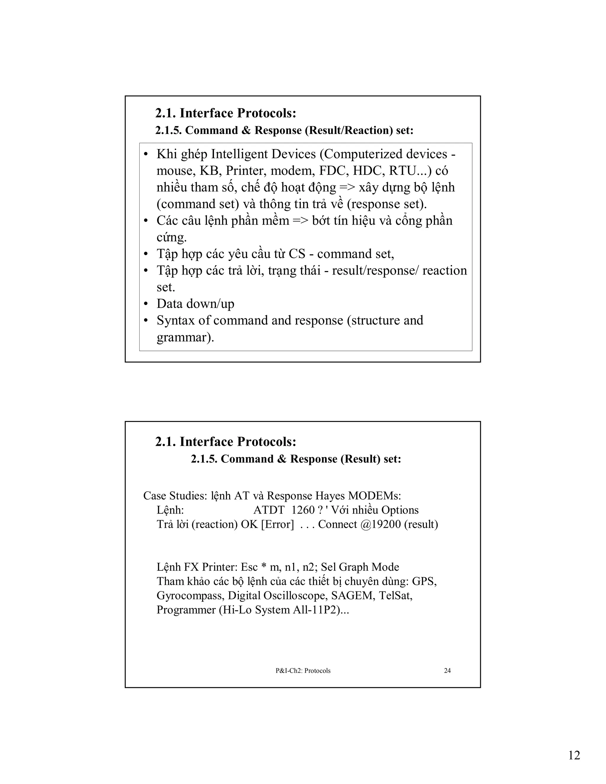 2.1. Interface Protocols:
2.1.5. Command & Response (Result/Reaction) set:

• Khi ghép Intelligent Devices (Computerized devices mouse, KB, Printer, modem, FDC, HDC, RTU...) có
nhiều tham số, chế độ hoạt động => xây dựng bộ lệnh
(command set) và thông tin trả về (response set).
• Các câu lệnh phần mềm => bớt tín hiệu và cổng phần
cứng.
• Tập hợp các yêu cầu từ CS - command set,
• Tập hợp các trả lời, trạng thái - result/response/ reaction
set.
• Data down/up
• Syntax of command and response (structure and
grammar).
P&I-Ch2: Protocols
23

2.1. Interface Protocols:
2.1.5. Command & Response (Result) set:
Case Studies: lệnh AT và Response Hayes MODEMs:
Lệnh:
ATDT 1260 ? ' Với nhiều Options
Trả lời (reaction) OK [Error] . . . Connect @19200 (result)

Lệnh FX Printer: Esc * m, n1, n2; Sel Graph Mode
Tham khảo các bộ lệnh của các thiết bị chuyên dùng: GPS,
Gyrocompass, Digital Oscilloscope, SAGEM, TelSat,
Programmer (Hi-Lo System All-11P2)...

P&I-Ch2: Protocols

24

12

 