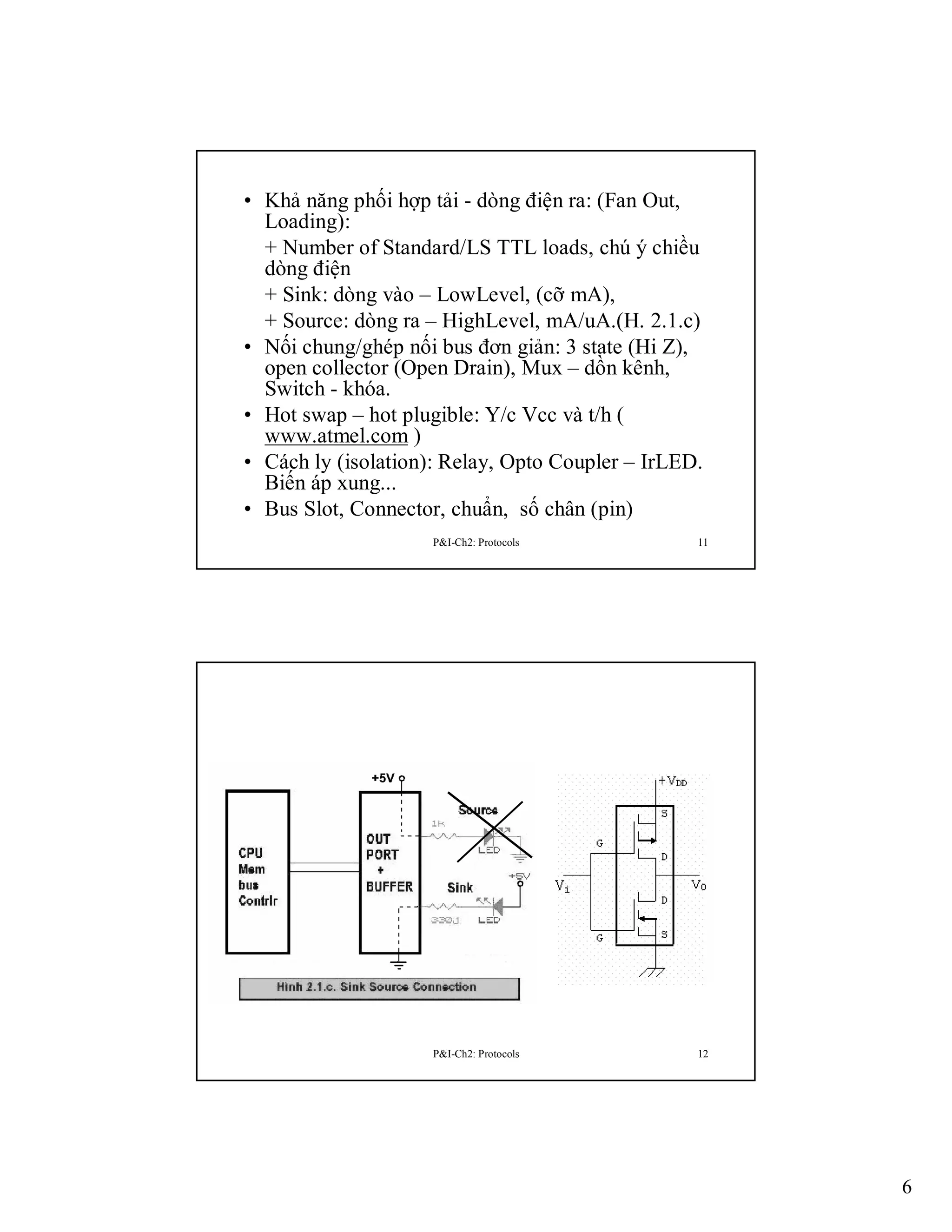 • Khả năng phối hợp tải - dòng điện ra: (Fan Out,
Loading):
+ Number of Standard/LS TTL loads, chú ý chiều
dòng điện
+ Sink: dòng vào – LowLevel, (cỡ mA),
+ Source: dòng ra – HighLevel, mA/uA.(H. 2.1.c)
• Nối chung/ghép nối bus đơn giản: 3 state (Hi Z),
open collector (Open Drain), Mux – dồn kênh,
Switch - khóa.
• Hot swap – hot plugible: Y/c Vcc và t/h (
www.atmel.com )
• Cách ly (isolation): Relay, Opto Coupler – IrLED.
Biến áp xung...
• Bus Slot, Connector, chuẩn, số chân (pin)
P&I-Ch2: Protocols

11

P&I-Ch2: Protocols

12

6

 