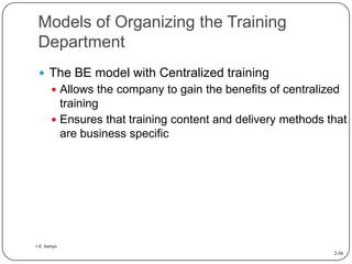 Models of Organizing the Training
Department
 The BE model with Centralized training
 Allows the company to gain the benefits of centralized

training
 Ensures that training content and delivery methods that
are business specific

> E. Satriyo

2-36

 