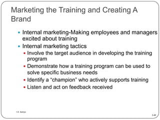 Marketing the Training and Creating A
Brand
 Internal marketing-Making employees and managers

excited about training
 Internal marketing tactics
 Involve the target audience in developing the training

program
 Demonstrate how a training program can be used to
solve specific business needs
 Identify a “champion” who actively supports training
 Listen and act on feedback received

> E. Satriyo

2-40

 