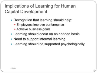 Implications of Learning for Human
Capital Development
 Recognition that learning should help:
 Employees improve performance

 Achieve business goals

 Learning should occur on as needed basis
 Need to support informal learning
 Learning should be supported psychologically

> E. Satriyo

2-8

 