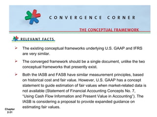 

The existing conceptual frameworks underlying U.S. GAAP and IFRS
are very similar.



The converged framework should be a single document, unlike the two
conceptual frameworks that presently exist.



Both the IASB and FASB have similar measurement principles, based
on historical cost and fair value. However, U.S. GAAP has a concept
statement to guide estimation of fair values when market-related data is
not available (Statement of Financial Accounting Concepts No. 7,
“Using Cash Flow Information and Present Value in Accounting”). The
IASB is considering a proposal to provide expanded guidance on
estimating fair values.

Chapter
2-31

 