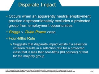 © 2014 Cengage Learning. All rights reserved. May not be copied, scanned, or duplicated, in whole or in part, except for use as
permitted in a license distributed with a certain product or service or otherwise on a password-protected website for classroom use. 2–10
Disparate Impact
• Occurs when an apparently neutral employment
practice disproportionately excludes a protected
group from employment opportunities
• Griggs v. Duke Power case
• Four-fifths Rule
 Suggests that disparate impact exists if a selection
criterion results in a selection rate for a protected
class that is less than four-fifths (80 percent) of that
for the majority group
 