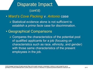 © 2014 Cengage Learning. All rights reserved. May not be copied, scanned, or duplicated, in whole or in part, except for use as
permitted in a license distributed with a certain product or service or otherwise on a password-protected website for classroom use. 2–11
Disparate Impact
(cont’d)
• Ward’s Cove Packing v. Antonio case
 Statistical evidence alone is not sufficient to
establish a prima facie case for discrimination.
• Geographical Comparisons
 Compares the characteristics of the potential pool
of qualified applicants for a job (focusing on
characteristics such as race, ethnicity, and gender)
with those same characteristics of the present
employees in the job.
 