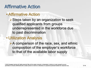 © 2014 Cengage Learning. All rights reserved. May not be copied, scanned, or duplicated, in whole or in part, except for use as
permitted in a license distributed with a certain product or service or otherwise on a password-protected website for classroom use. 2–14
Affirmative Action
• Affirmative Action
Steps taken by an organization to seek
qualified applicants from groups
underrepresented in the workforce due
to past discrimination
• Utilization Analysis
A comparison of the race, sex, and ethnic
composition of the employer’s workforce
to that of the available labor supply
 