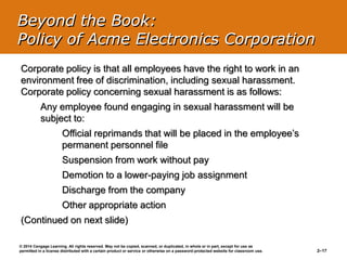 © 2014 Cengage Learning. All rights reserved. May not be copied, scanned, or duplicated, in whole or in part, except for use as
permitted in a license distributed with a certain product or service or otherwise on a password-protected website for classroom use. 2–17
Corporate policy is that all employees have the right to work in an
environment free of discrimination, including sexual harassment.
Corporate policy concerning sexual harassment is as follows:
Any employee found engaging in sexual harassment will be
subject to:
Official reprimands that will be placed in the employee’s
permanent personnel file
Suspension from work without pay
Demotion to a lower-paying job assignment
Discharge from the company
Other appropriate action
(Continued on next slide)
Beyond the Book:
Policy of Acme Electronics Corporation
 