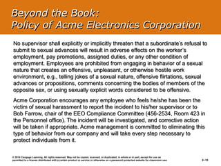 © 2014 Cengage Learning. All rights reserved. May not be copied, scanned, or duplicated, in whole or in part, except for use as
permitted in a license distributed with a certain product or service or otherwise on a password-protected website for classroom use. 2–18
No supervisor shall explicitly or implicitly threaten that a subordinate’s refusal to
submit to sexual advances will result in adverse effects on the worker’s
employment, pay promotions, assigned duties, or any other condition of
employment. Employees are prohibited from engaging in behavior of a sexual
nature that creates an offensive, unpleasant, or otherwise hostile work
environment, e.g., telling jokes of a sexual nature, offensive flirtations, sexual
advances or propositions, comments concerning the bodies of members of the
opposite sex, or using sexually explicit words considered to be offensive.
Acme Corporation encourages any employee who feels he/she has been the
victim of sexual harassment to report the incident to his/her supervisor or to
Bob Farrow, chair of the EEO Compliance Committee (456-2534, Room 423 in
the Personnel office). The incident will be investigated, and corrective action
will be taken if appropriate. Acme management is committed to eliminating this
type of behavior from our company and will take every step necessary to
protect individuals from it.
Beyond the Book:
Policy of Acme Electronics Corporation
 