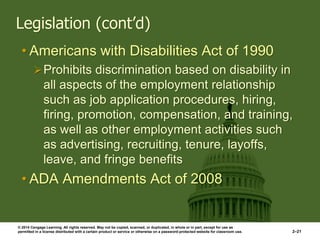 © 2014 Cengage Learning. All rights reserved. May not be copied, scanned, or duplicated, in whole or in part, except for use as
permitted in a license distributed with a certain product or service or otherwise on a password-protected website for classroom use. 2–21
Legislation (cont’d)
• Americans with Disabilities Act of 1990
Prohibits discrimination based on disability in
all aspects of the employment relationship
such as job application procedures, hiring,
firing, promotion, compensation, and training,
as well as other employment activities such
as advertising, recruiting, tenure, layoffs,
leave, and fringe benefits
• ADA Amendments Act of 2008
 