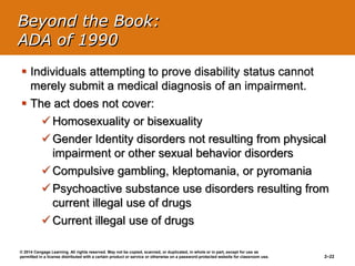 © 2014 Cengage Learning. All rights reserved. May not be copied, scanned, or duplicated, in whole or in part, except for use as
permitted in a license distributed with a certain product or service or otherwise on a password-protected website for classroom use. 2–22
 Individuals attempting to prove disability status cannot
merely submit a medical diagnosis of an impairment.
 The act does not cover:
 Homosexuality or bisexuality
 Gender Identity disorders not resulting from physical
impairment or other sexual behavior disorders
 Compulsive gambling, kleptomania, or pyromania
 Psychoactive substance use disorders resulting from
current illegal use of drugs
 Current illegal use of drugs
Beyond the Book:
ADA of 1990
 
