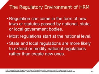 © 2014 Cengage Learning. All rights reserved. May not be copied, scanned, or duplicated, in whole or in part, except for use as
permitted in a license distributed with a certain product or service or otherwise on a password-protected website for classroom use. 2–3
The Regulatory Environment of HRM
• Regulation can come in the form of new
laws or statutes passed by national, state,
or local government bodies.
• Most regulations start at the national level.
• State and local regulations are more likely
to extend or modify national regulations
rather than create new ones.
 