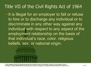 © 2014 Cengage Learning. All rights reserved. May not be copied, scanned, or duplicated, in whole or in part, except for use as
permitted in a license distributed with a certain product or service or otherwise on a password-protected website for classroom use. 2–7
Title VII of the Civil Rights Act of 1964
• It is illegal for an employer to fail or refuse
to hire or to discharge any individual or to
discriminate in any other way against any
individual with respect to any aspect of the
employment relationship on the basis of
that individual’s race, color, religious
beliefs, sex, or national origin.
 