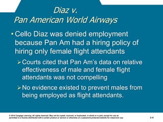 © 2014 Cengage Learning. All rights reserved. May not be copied, scanned, or duplicated, in whole or in part, except for use as
permitted in a license distributed with a certain product or service or otherwise on a password-protected website for classroom use. 2–9
Diaz v.
Pan American World Airways
• Cello Diaz was denied employment
because Pan Am had a hiring policy of
hiring only female flight attendants
Courts cited that Pan Am’s data on relative
effectiveness of male and female flight
attendants was not compelling
No evidence existed to prevent males from
being employed as flight attendants.
 