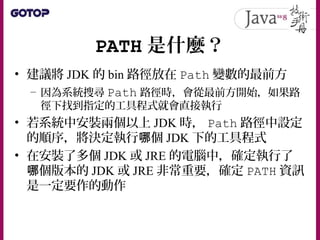 PATH 是什麼？
• 建議將 JDK 的 bin 路徑放在 Path 變數的最前方
– 因為系統搜尋 Path 路徑時，會從最前方開始，如果路
徑下找到指定的工具程式就會直接執行
• 若系統中安裝兩個以上 JDK 時， Path 路徑中設定
的順序，將決定執行 個哪 JDK 下的工具程式
• 在安裝了多個 JDK 或 JRE 的電腦中，確定執行了
個版本的哪 JDK 或 JRE 非常重要，確定 PATH 資訊
是一定要作的動作
 