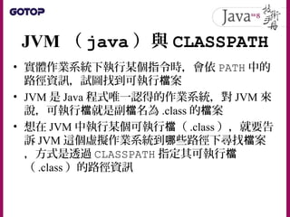 JVM （ java ）與 CLASSPATH
• 實體作業系統下執行某個指令時，會依 PATH 中的
路徑資訊，試圖找到可執行 案檔
• JVM 是 Java 程式唯一認得的作業系統，對 JVM 來
說，可執行 就是副 名為檔 檔 .class 的 案檔
• 想在 JVM 中執行某個可執行 （檔 .class ），就要告
訴 JVM 這個虛擬作業系統到 些路徑下尋找 案哪 檔
，方式是透過 CLASSPATH 指定其可執行檔
（ .class ）的路徑資訊
 